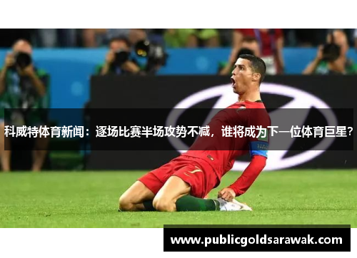 科威特体育新闻：逐场比赛半场攻势不减，谁将成为下一位体育巨星？